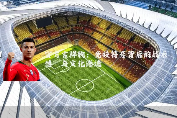 官方吉祥物:竞技符号背后的战术博弈与文化渗透